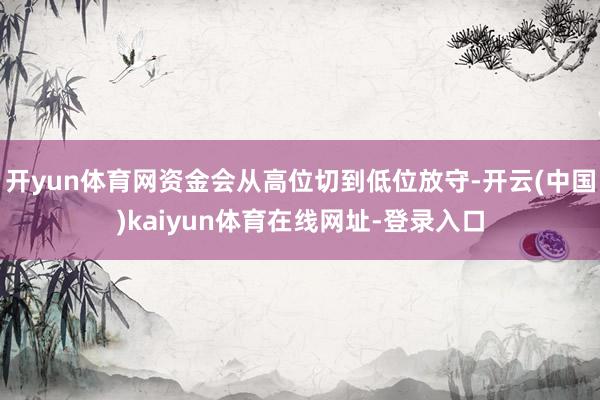 开yun体育网资金会从高位切到低位放守-开云(中国)kaiyun体育在线网址-登录入口