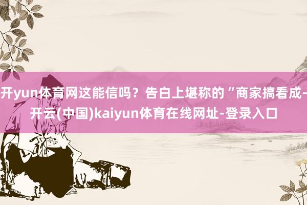 开yun体育网这能信吗？告白上堪称的“商家搞看成-开云(中国)kaiyun体育在线网址-登录入口