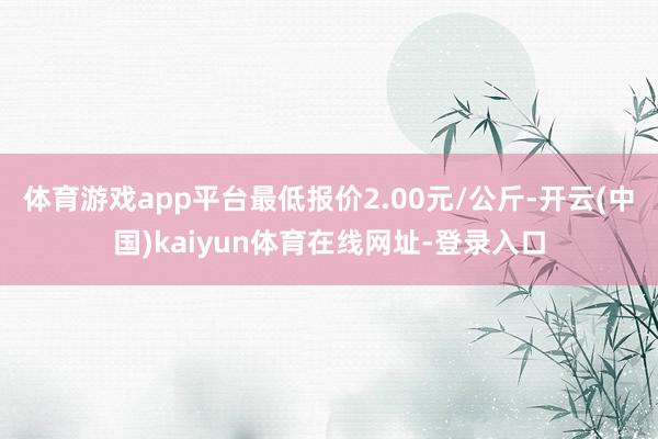 体育游戏app平台最低报价2.00元/公斤-开云(中国)kaiyun体育在线网址-登录入口
