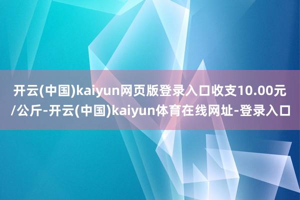 开云(中国)kaiyun网页版登录入口收支10.00元/公斤-开云(中国)kaiyun体育在线网址-登录入口