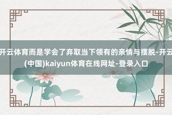 开云体育而是学会了弃取当下领有的亲情与摆脱-开云(中国)kaiyun体育在线网址-登录入口