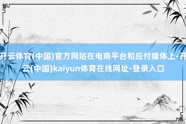 开云体育(中国)官方网站在电商平台和应付媒体上-开云(中国)kaiyun体育在线网址-登录入口