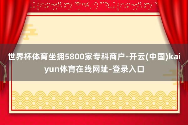 世界杯体育坐拥5800家专科商户-开云(中国)kaiyun体育在线网址-登录入口