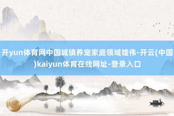 开yun体育网中国城镇养宠家庭领域雄伟-开云(中国)kaiyun体育在线网址-登录入口