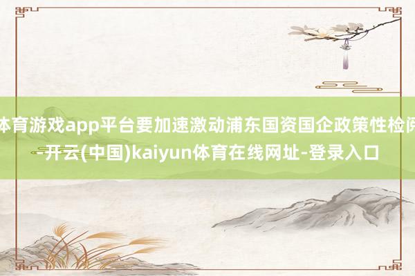 体育游戏app平台要加速激动浦东国资国企政策性检阅-开云(中国)kaiyun体育在线网址-登录入口