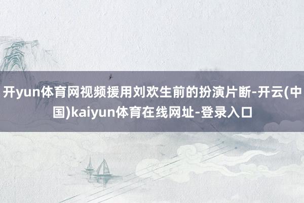 开yun体育网视频援用刘欢生前的扮演片断-开云(中国)kaiyun体育在线网址-登录入口