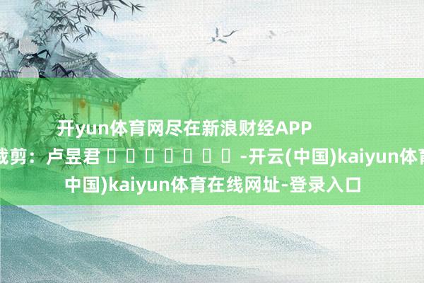 开yun体育网尽在新浪财经APP            						职守裁剪：卢昱君 							-开云(中国)kaiyun体育在线网址-登录入口