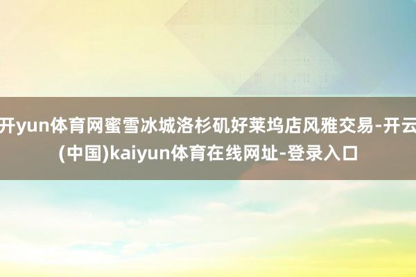 开yun体育网蜜雪冰城洛杉矶好莱坞店风雅交易-开云(中国)kaiyun体育在线网址-登录入口