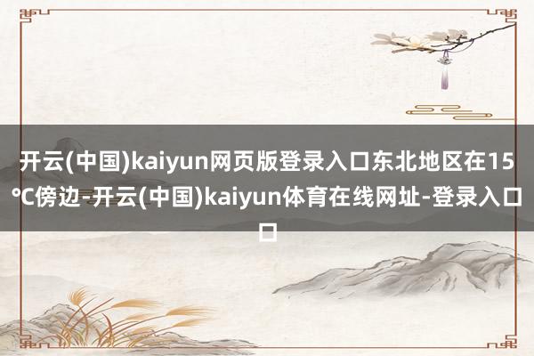 开云(中国)kaiyun网页版登录入口东北地区在15℃傍边-开云(中国)kaiyun体育在线网址-登录入口