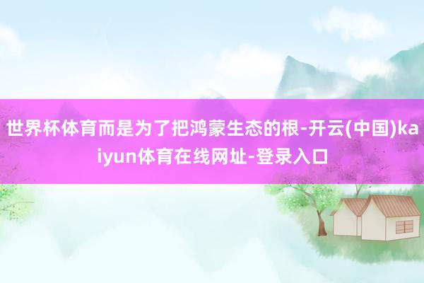 世界杯体育而是为了把鸿蒙生态的根-开云(中国)kaiyun体育在线网址-登录入口