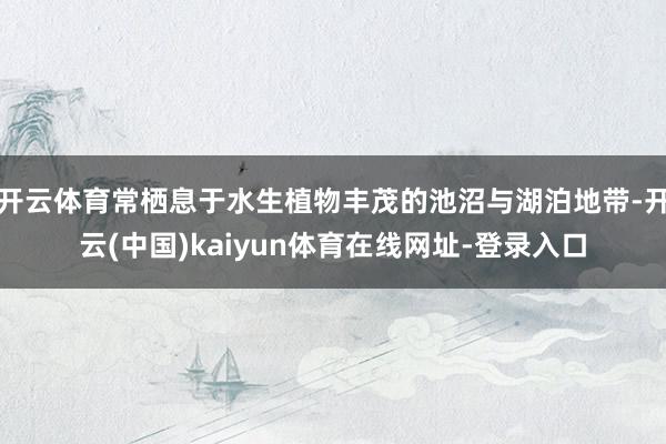 开云体育常栖息于水生植物丰茂的池沼与湖泊地带-开云(中国)kaiyun体育在线网址-登录入口