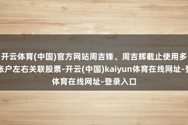 开云体育(中国)官方网站周吉锋、周吉辉截止使用多个证券账户左右关联股票-开云(中国)kaiyun体育在线网址-登录入口