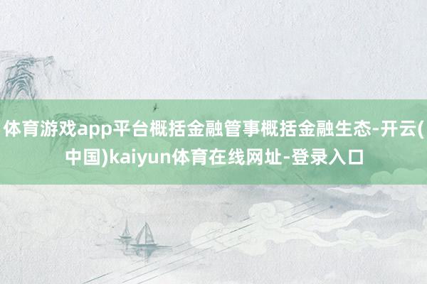 体育游戏app平台概括金融管事概括金融生态-开云(中国)kaiyun体育在线网址-登录入口