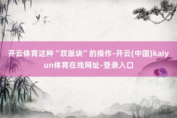 开云体育这种“双版块”的操作-开云(中国)kaiyun体育在线网址-登录入口