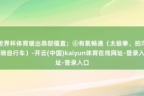 世界杯体育缓出恭部僵直；④有氧畅通（太极拳、拍浮、骑自行车）-开云(中国)kaiyun体育在线网址-登录入口