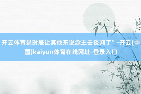 开云体育是时辰让其他东说念主去谈判了”-开云(中国)kaiyun体育在线网址-登录入口