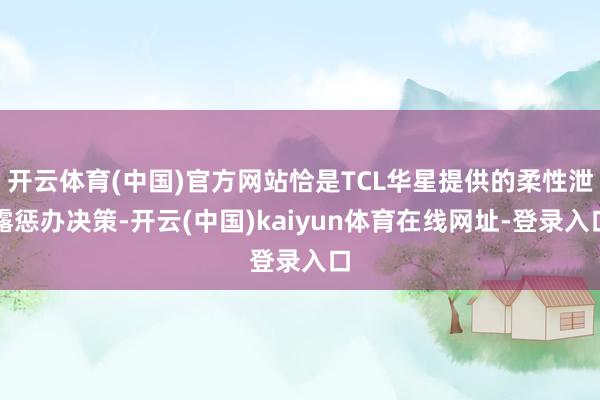 开云体育(中国)官方网站恰是TCL华星提供的柔性泄露惩办决策-开云(中国)kaiyun体育在线网址-登录入口