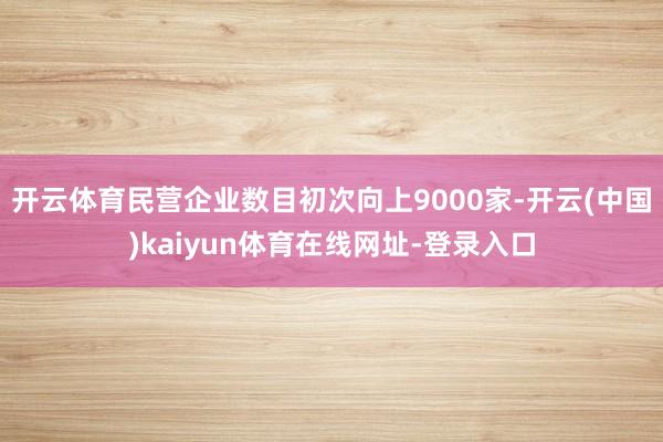 开云体育民营企业数目初次向上9000家-开云(中国)kaiyun体育在线网址-登录入口