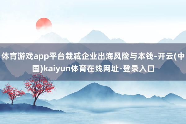 体育游戏app平台裁减企业出海风险与本钱-开云(中国)kaiyun体育在线网址-登录入口