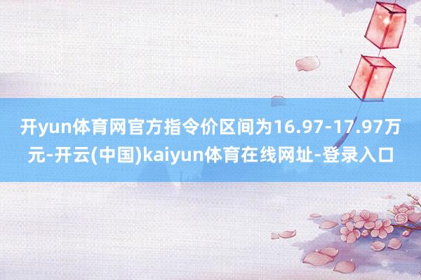 开yun体育网官方指令价区间为16.97-17.97万元-开云(中国)kaiyun体育在线网址-登录入口