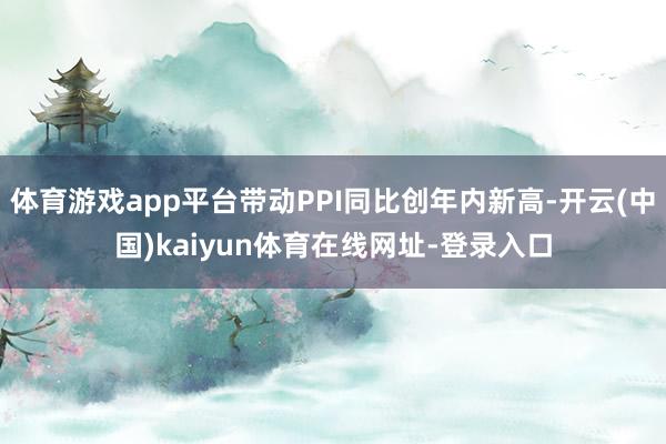 体育游戏app平台带动PPI同比创年内新高-开云(中国)kaiyun体育在线网址-登录入口