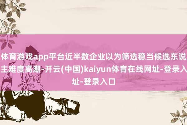 体育游戏app平台近半数企业以为筛选稳当候选东说念主难度高潮-开云(中国)kaiyun体育在线网址-登录入口