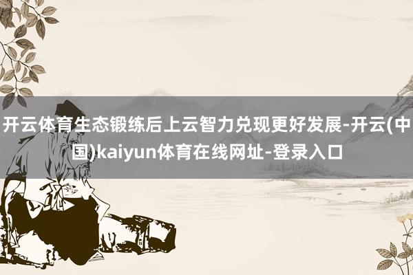开云体育生态锻练后上云智力兑现更好发展-开云(中国)kaiyun体育在线网址-登录入口