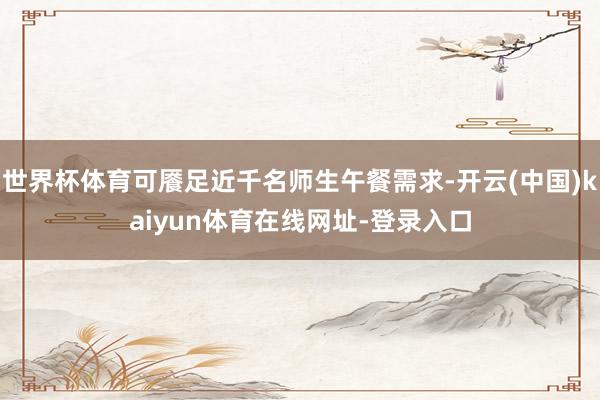 世界杯体育可餍足近千名师生午餐需求-开云(中国)kaiyun体育在线网址-登录入口