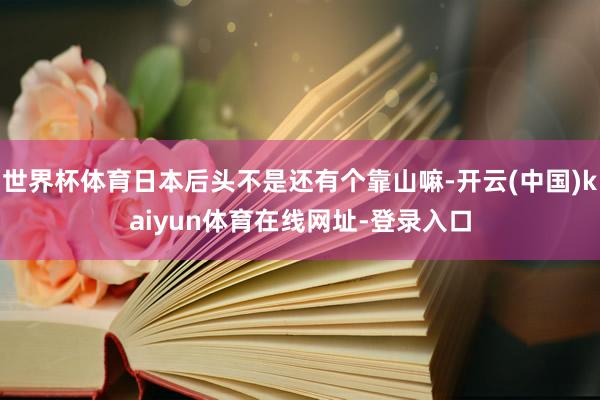 世界杯体育日本后头不是还有个靠山嘛-开云(中国)kaiyun体育在线网址-登录入口