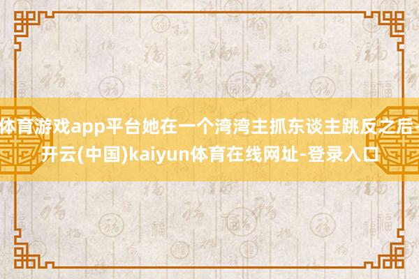 体育游戏app平台她在一个湾湾主抓东谈主跳反之后-开云(中国)kaiyun体育在线网址-登录入口