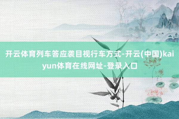 开云体育列车答应袭目视行车方式-开云(中国)kaiyun体育在线网址-登录入口